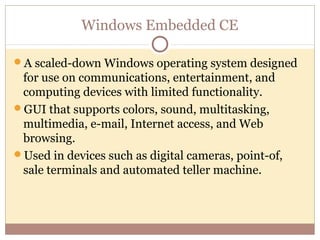Windows Embedded CE

A scaled-down Windows operating system designed
 for use on communications, entertainment, and
 computing devices with limited functionality.
GUI that supports colors, sound, multitasking,
 multimedia, e-mail, Internet access, and Web
 browsing.
Used in devices such as digital cameras, point-of,
 sale terminals and automated teller machine.
 