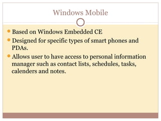 Windows Mobile

Based on Windows Embedded CE
Designed for specific types of smart phones and
 PDAs.
Allows user to have access to personal information
 manager such as contact lists, schedules, tasks,
 calenders and notes.
 