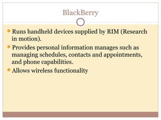 BlackBerry

Runs handheld devices supplied by RIM (Research
 in motion).
Provides personal information manages such as
 managing schedules, contacts and appointments,
 and phone capabilities.
Allows wireless functionality
 