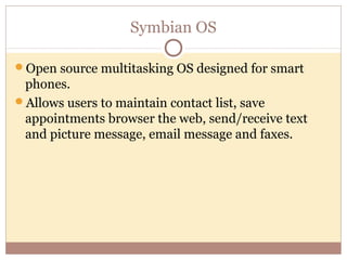 Symbian OS

Open source multitasking OS designed for smart
 phones.
Allows users to maintain contact list, save
 appointments browser the web, send/receive text
 and picture message, email message and faxes.
 