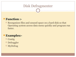 Disk Defragmenter


Function :-
    Reorganizes files and unused space on a hard disk so that
     Operating system access data menu quickly and program run
     faster.


Examples:-
    Contig
    Defraggler
    MyDefrag
 