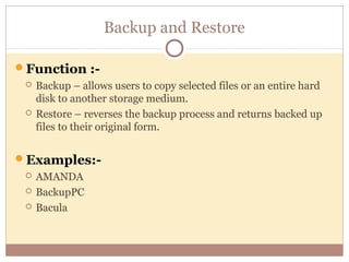 Backup and Restore

Function :-
    Backup – allows users to copy selected files or an entire hard
     disk to another storage medium.
    Restore – reverses the backup process and returns backed up
     files to their original form.


Examples:-
    AMANDA
    BackupPC
    Bacula
 