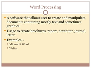 Word Processing

A software that allows user to create and manipulate
 documents containing mostly text and sometimes
 graphics.
Usage to create brochures, report, newletter, journal,
 letter.
Examples:-
    Microsoft Word
    Writer
 