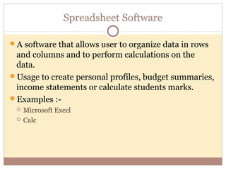 Spreadsheet Software

A software that allows user to organize data in rows
 and columns and to perform calculations on the
 data.
Usage to create personal profiles, budget summaries,
 income statements or calculate students marks.
Examples :-
    Microsoft Excel
    Calc
 