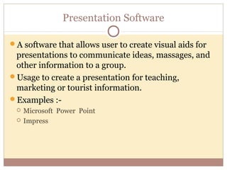 Presentation Software

A software that allows user to create visual aids for
 presentations to communicate ideas, massages, and
 other information to a group.
Usage to create a presentation for teaching,
 marketing or tourist information.
Examples :-
    Microsoft Power Point
    Impress
 