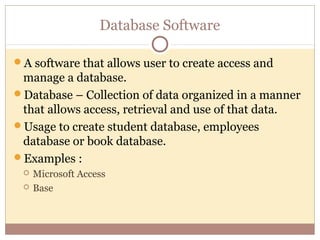 Database Software

A software that allows user to create access and
 manage a database.
Database – Collection of data organized in a manner
 that allows access, retrieval and use of that data.
Usage to create student database, employees
 database or book database.
Examples :
    Microsoft Access
    Base
 