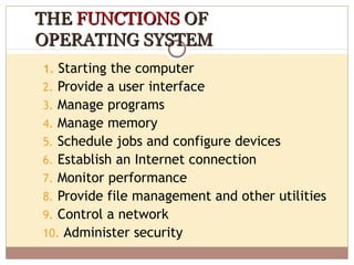 THE FUNCTIONS OF
OPERATING SYSTEM
1. Starting the computer
2. Provide a user interface
3. Manage programs
4. Manage memory
5. Schedule jobs and configure devices
6. Establish an Internet connection
7. Monitor performance
8. Provide file management and other utilities
9. Control a network
10. Administer security
 