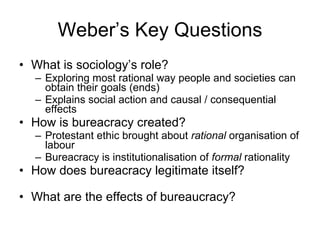 Weber’s Key Questions What is sociology’s role? Exploring most rational way people and societies can obtain their goals (ends) Explains social action and causal / consequential effects How is bureacracy created? Protestant ethic brought about  rational  organisation of labour Bureacracy is institutionalisation of  formal  rationality How does bureacracy legitimate itself? What are the effects of bureaucracy? 