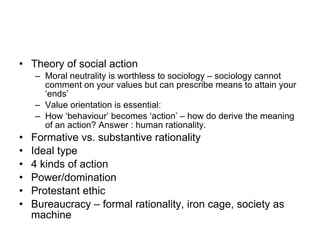Theory of social action Moral neutrality is worthless to sociology – sociology cannot comment on your values but can prescribe means to attain your ‘ends’ Value orientation is essential:  How ‘behaviour’ becomes ‘action’ – how do derive the meaning of an action? Answer : human rationality. Formative vs. substantive rationality Ideal type 4 kinds of action Power/domination Protestant ethic Bureaucracy – formal rationality, iron cage, society as machine 