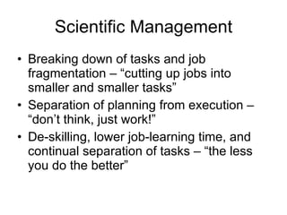 Scientific Management Breaking down of tasks and job fragmentation – “cutting up jobs into smaller and smaller tasks” Separation of planning from execution – “don’t think, just work!” De-skilling, lower job-learning time, and continual separation of tasks – “the less you do the better” 