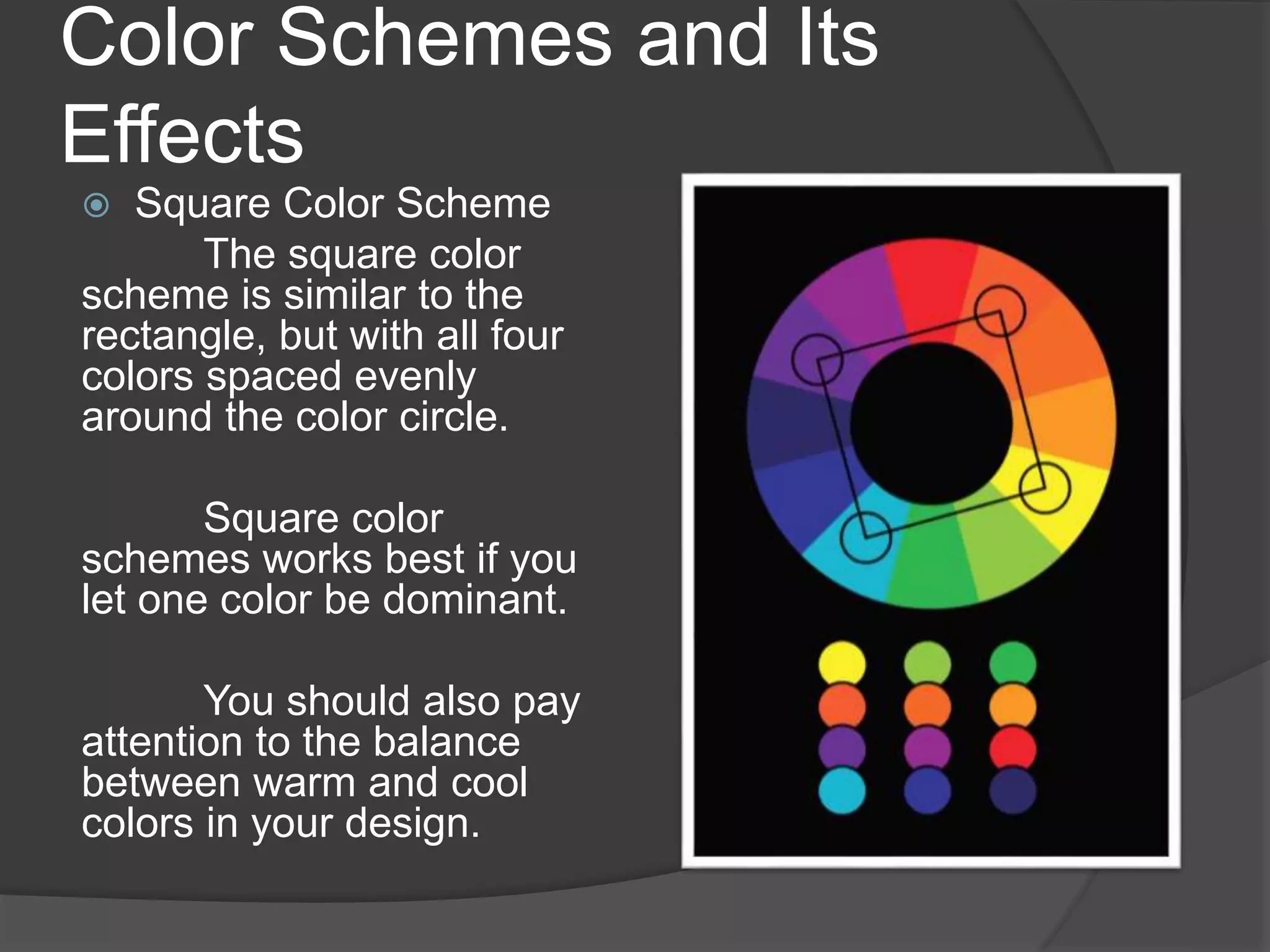 Color Schemes and Its
Effects
 Square Color Scheme
The square color
scheme is similar to the
rectangle, but with all four
colors spaced evenly
around the color circle.
Square color
schemes works best if you
let one color be dominant.
You should also pay
attention to the balance
between warm and cool
colors in your design.
 