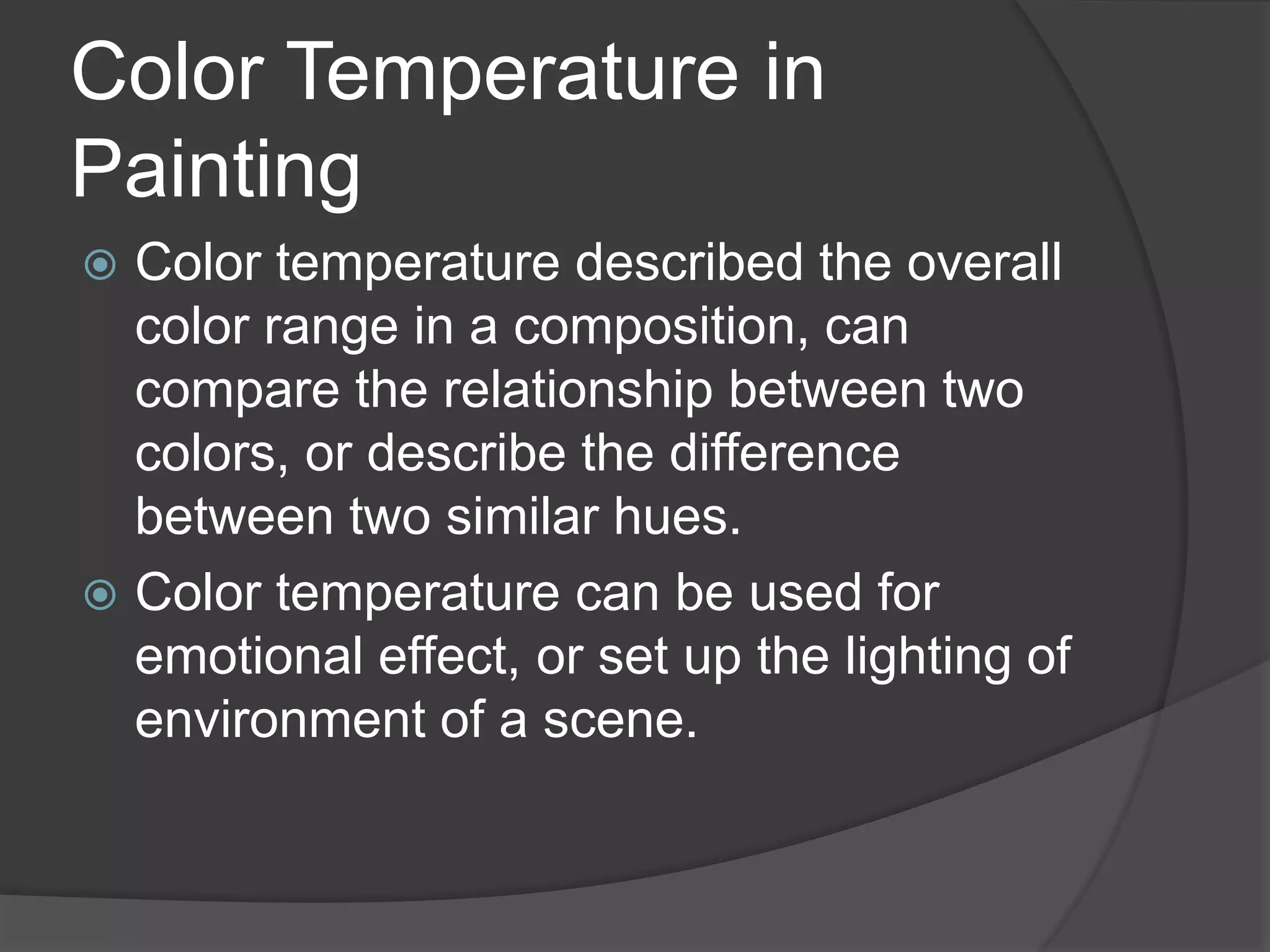 Color Temperature in
Painting
 Color temperature described the overall
color range in a composition, can
compare the relationship between two
colors, or describe the difference
between two similar hues.
 Color temperature can be used for
emotional effect, or set up the lighting of
environment of a scene.
 