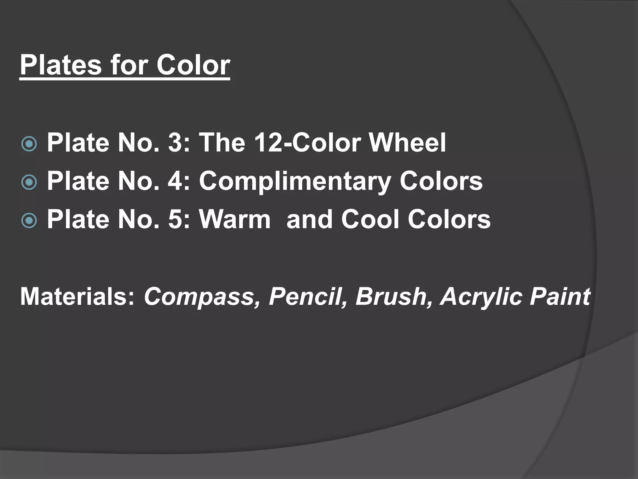 Plates for Color
 Plate No. 3: The 12-Color Wheel
 Plate No. 4: Complimentary Colors
 Plate No. 5: Warm and Cool Colors
Materials: Compass, Pencil, Brush, Acrylic Paint
 