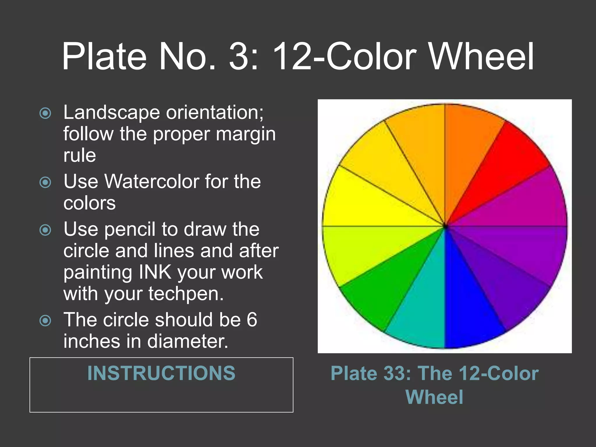 Plate No. 3: 12-Color Wheel
INSTRUCTIONS Plate 33: The 12-Color
Wheel
 Landscape orientation;
follow the proper margin
rule
 Use Watercolor for the
colors
 Use pencil to draw the
circle and lines and after
painting INK your work
with your techpen.
 The circle should be 6
inches in diameter.
 