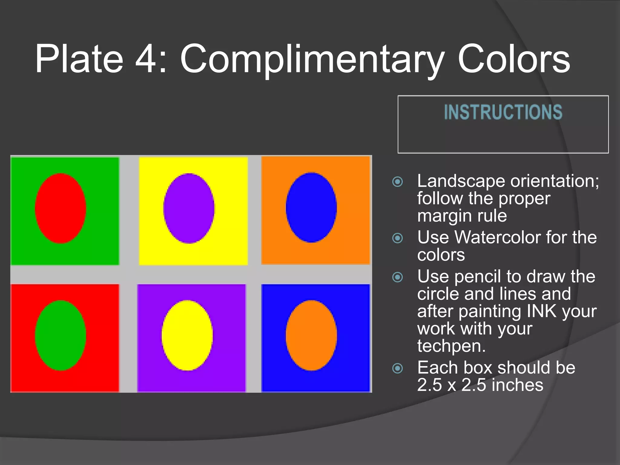 Plate 4: Complimentary Colors
 Landscape orientation;
follow the proper
margin rule
 Use Watercolor for the
colors
 Use pencil to draw the
circle and lines and
after painting INK your
work with your
techpen.
 Each box should be
2.5 x 2.5 inches
 
