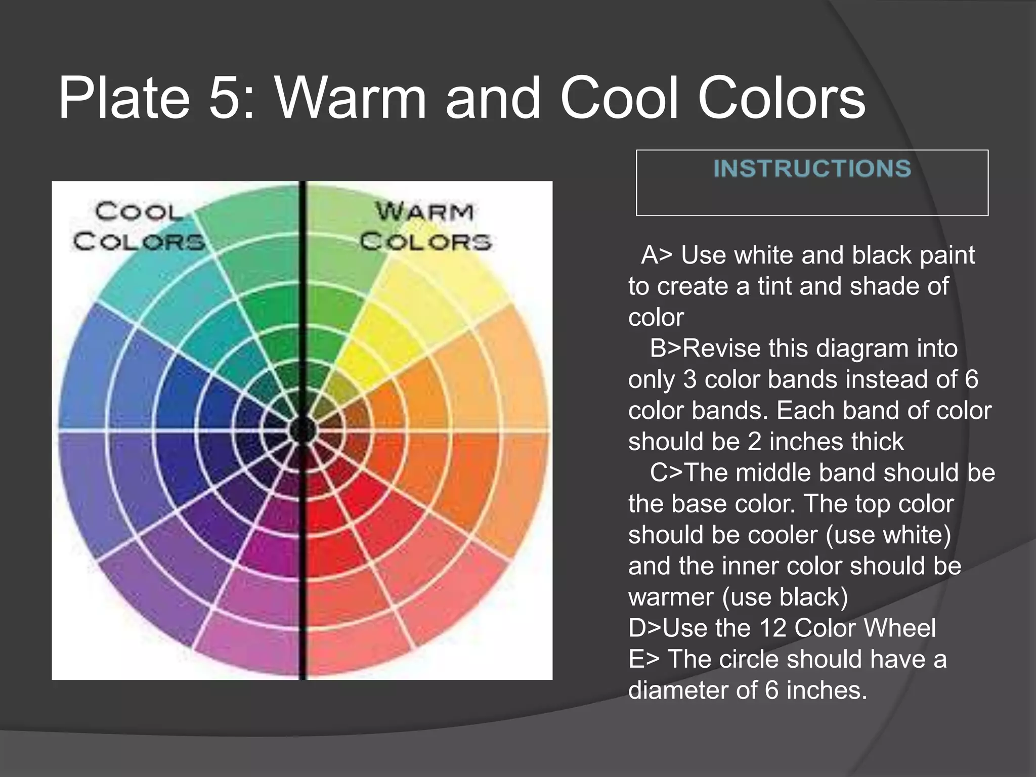 Plate 5: Warm and Cool Colors
A> Use white and black paint
to create a tint and shade of
color
B>Revise this diagram into
only 3 color bands instead of 6
color bands. Each band of color
should be 2 inches thick
C>The middle band should be
the base color. The top color
should be cooler (use white)
and the inner color should be
warmer (use black)
D>Use the 12 Color Wheel
E> The circle should have a
diameter of 6 inches.
 