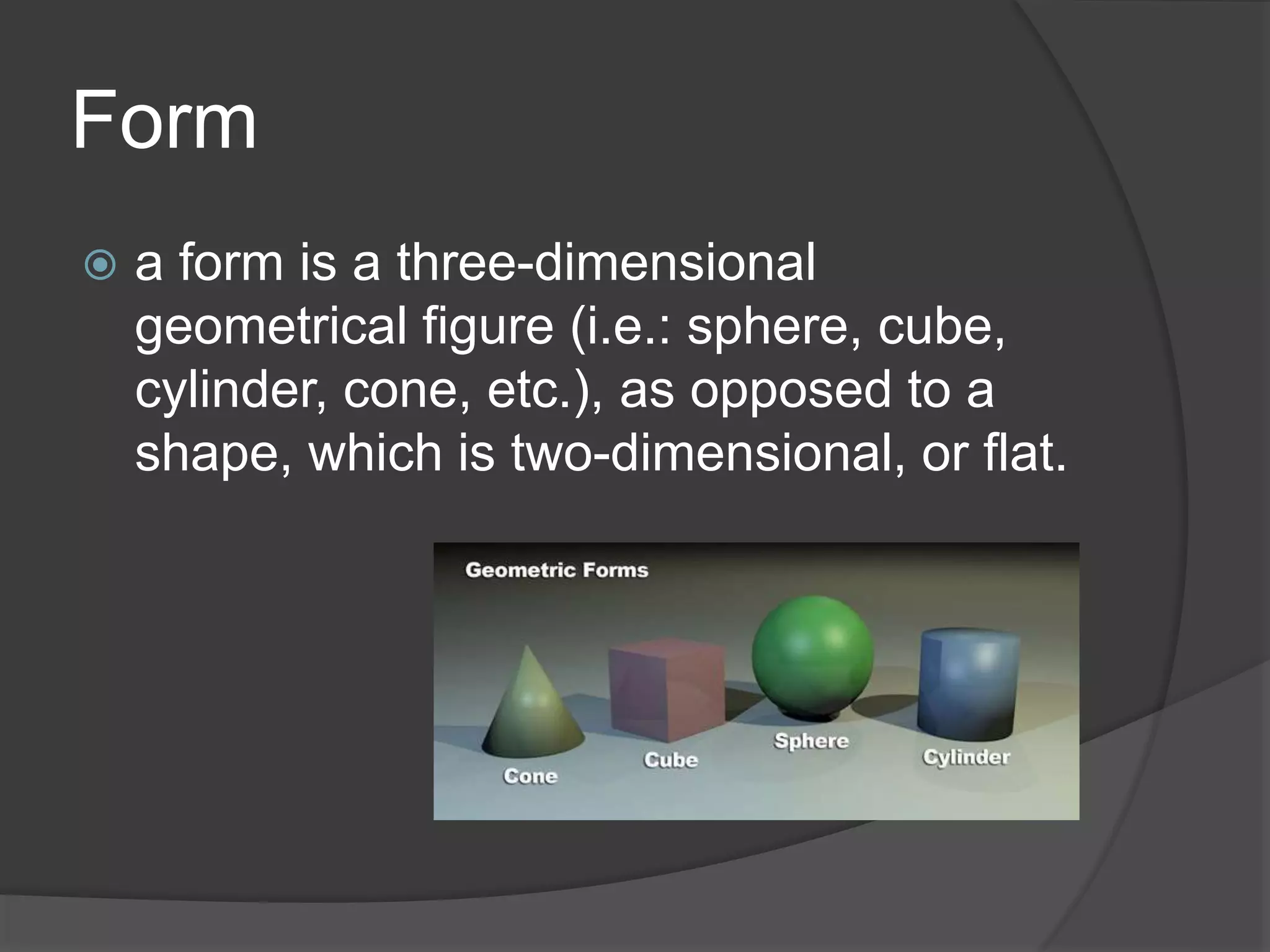 Form
 a form is a three-dimensional
geometrical figure (i.e.: sphere, cube,
cylinder, cone, etc.), as opposed to a
shape, which is two-dimensional, or flat.
 