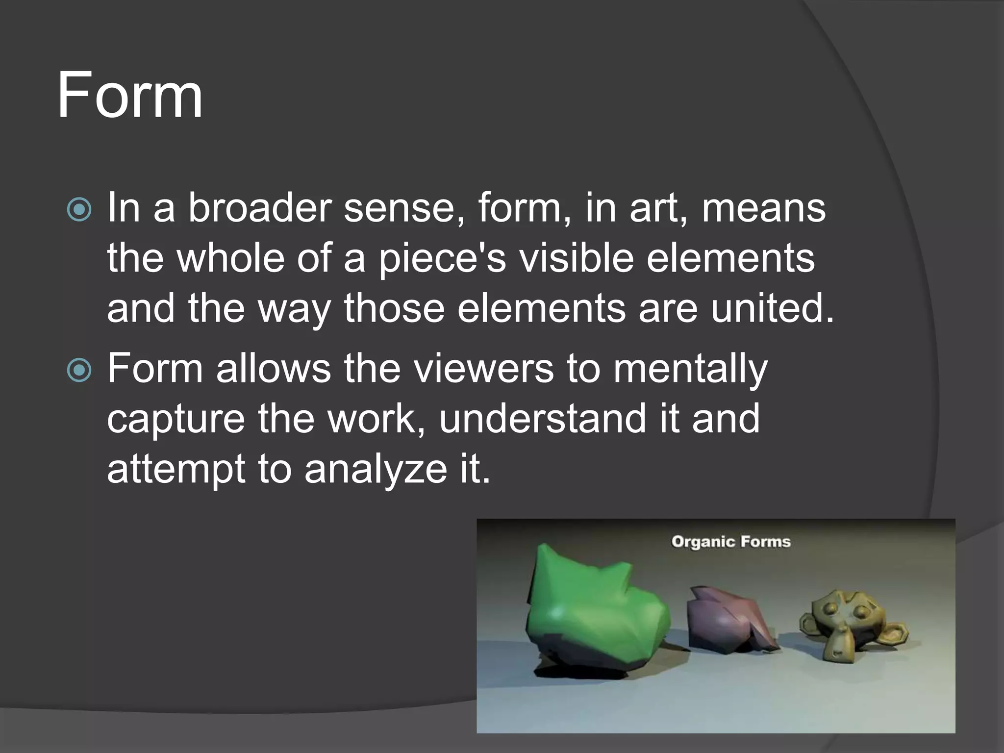 Form
 In a broader sense, form, in art, means
the whole of a piece's visible elements
and the way those elements are united.
 Form allows the viewers to mentally
capture the work, understand it and
attempt to analyze it.
 