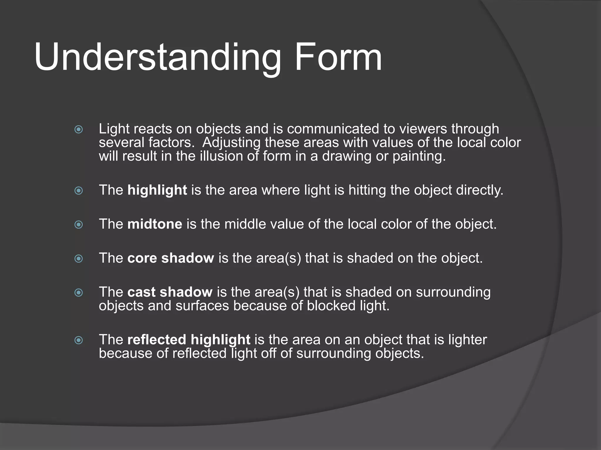Understanding Form
 Light reacts on objects and is communicated to viewers through
several factors. Adjusting these areas with values of the local color
will result in the illusion of form in a drawing or painting.
 The highlight is the area where light is hitting the object directly.
 The midtone is the middle value of the local color of the object.
 The core shadow is the area(s) that is shaded on the object.
 The cast shadow is the area(s) that is shaded on surrounding
objects and surfaces because of blocked light.
 The reflected highlight is the area on an object that is lighter
because of reflected light off of surrounding objects.
 