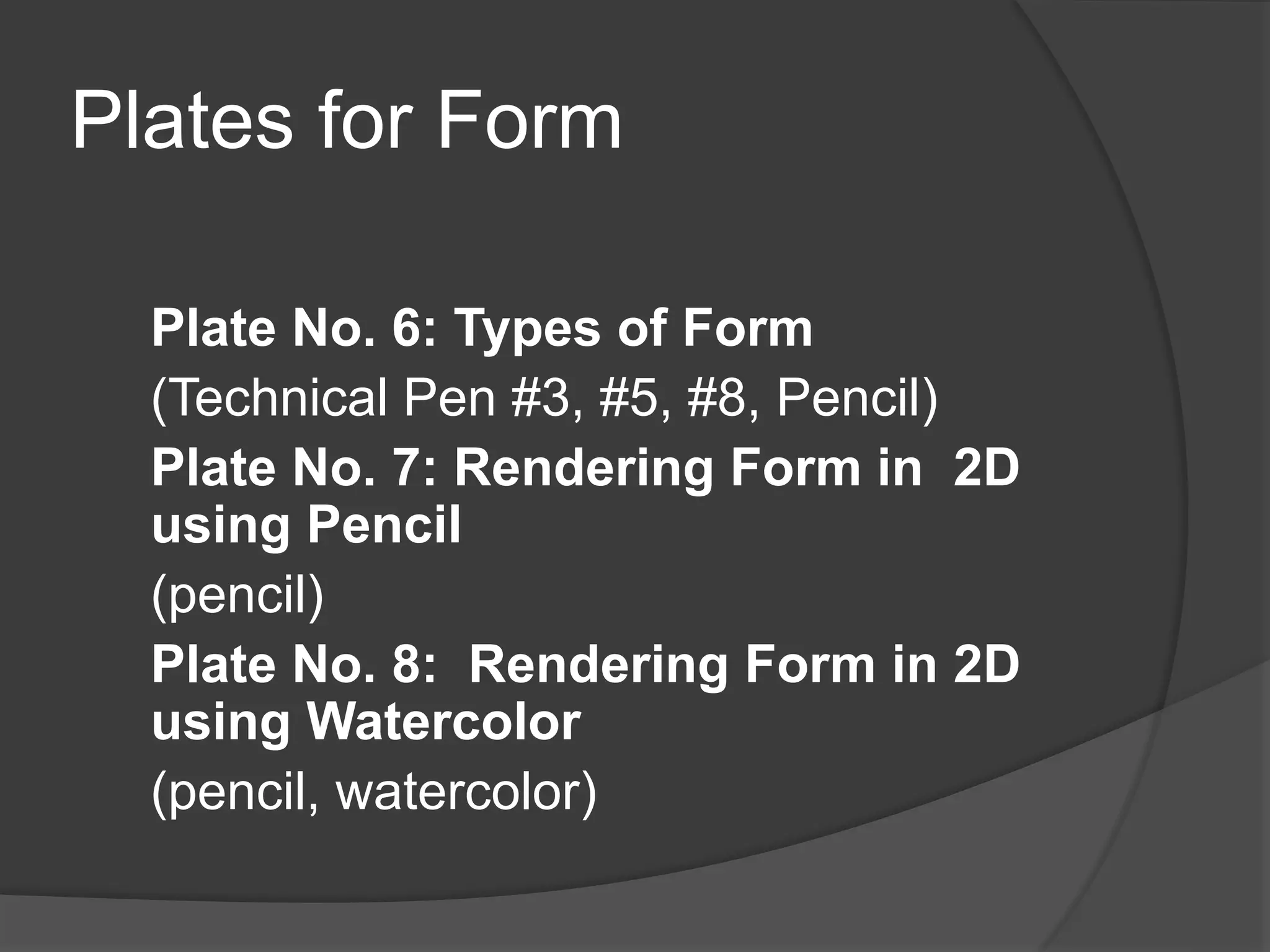Plates for Form
Plate No. 6: Types of Form
(Technical Pen #3, #5, #8, Pencil)
Plate No. 7: Rendering Form in 2D
using Pencil
(pencil)
Plate No. 8: Rendering Form in 2D
using Watercolor
(pencil, watercolor)
 