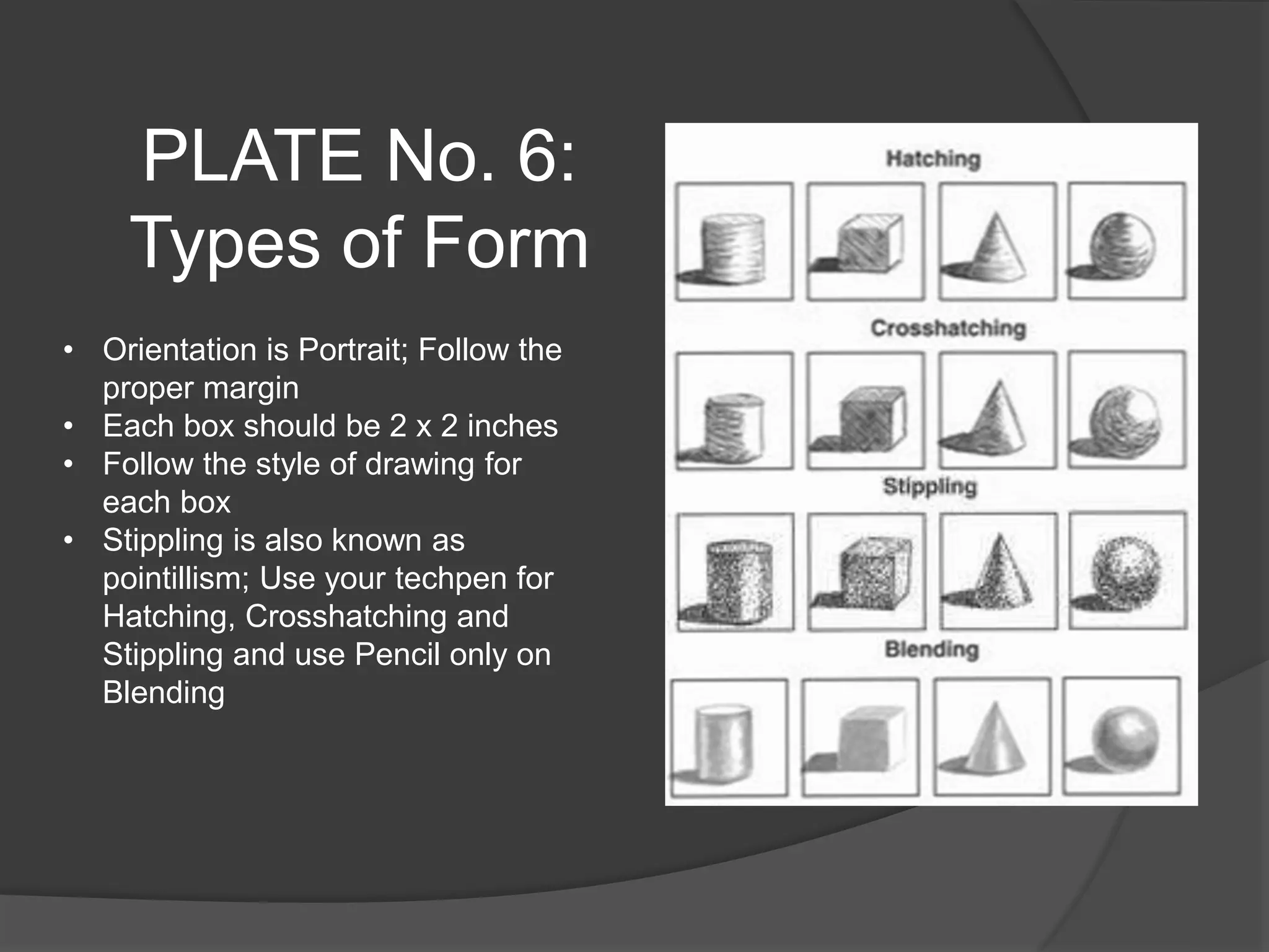 PLATE No. 6:
Types of Form
• Orientation is Portrait; Follow the
proper margin
• Each box should be 2 x 2 inches
• Follow the style of drawing for
each box
• Stippling is also known as
pointillism; Use your techpen for
Hatching, Crosshatching and
Stippling and use Pencil only on
Blending
 