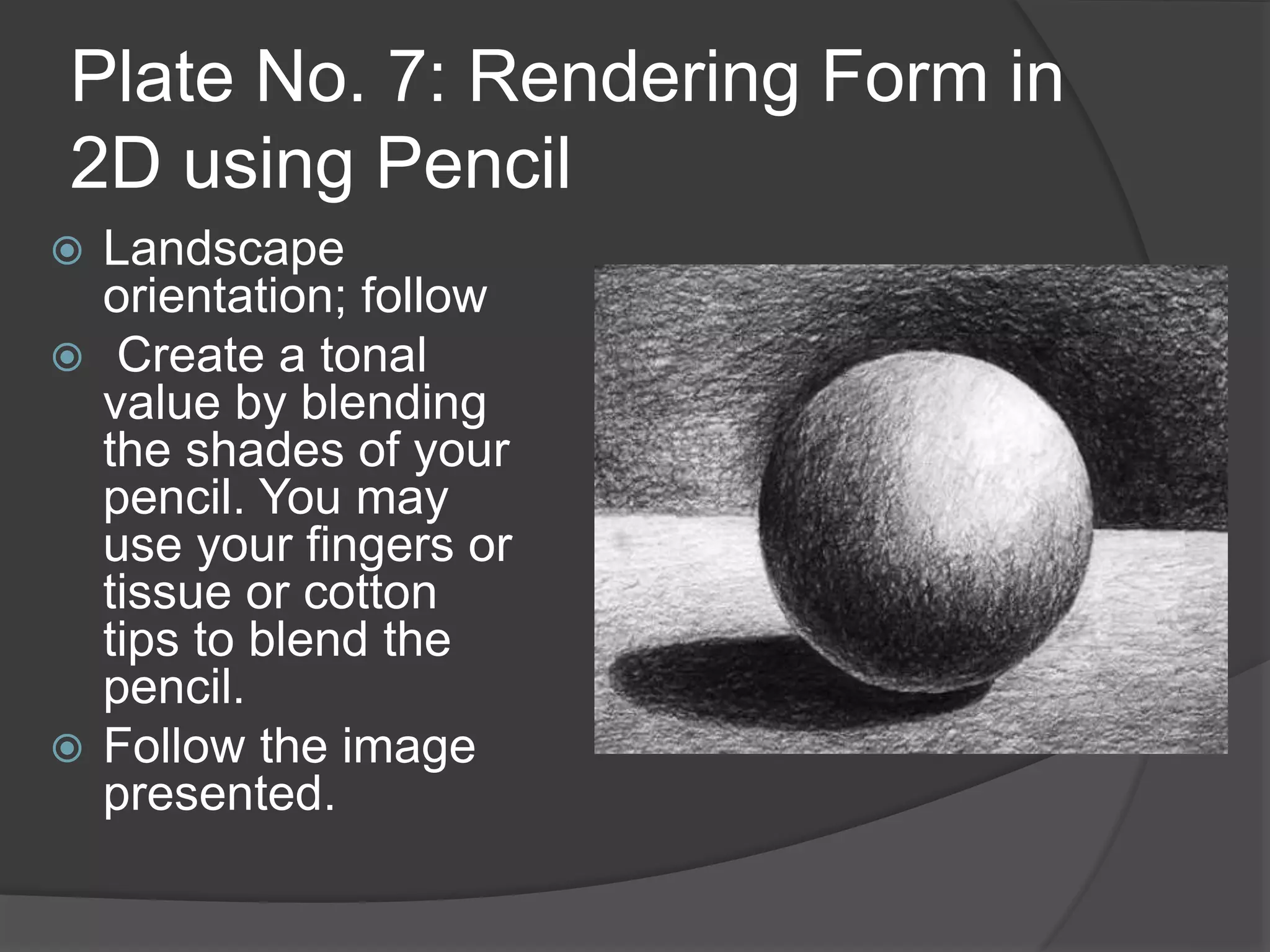 Plate No. 7: Rendering Form in
2D using Pencil
 Landscape
orientation; follow
 Create a tonal
value by blending
the shades of your
pencil. You may
use your fingers or
tissue or cotton
tips to blend the
pencil.
 Follow the image
presented.
 