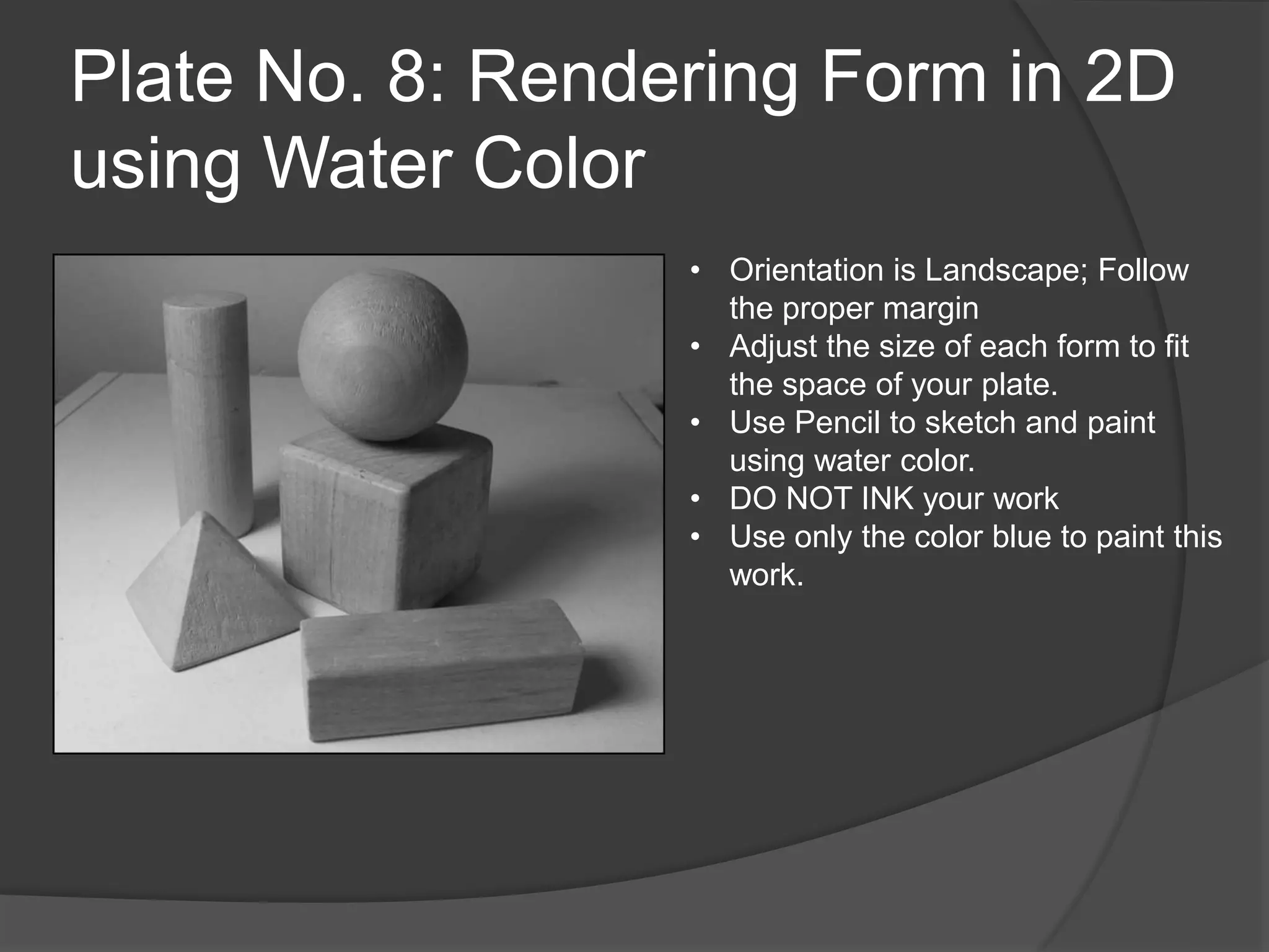 Plate No. 8: Rendering Form in 2D
using Water Color
• Orientation is Landscape; Follow
the proper margin
• Adjust the size of each form to fit
the space of your plate.
• Use Pencil to sketch and paint
using water color.
• DO NOT INK your work
• Use only the color blue to paint this
work.
 