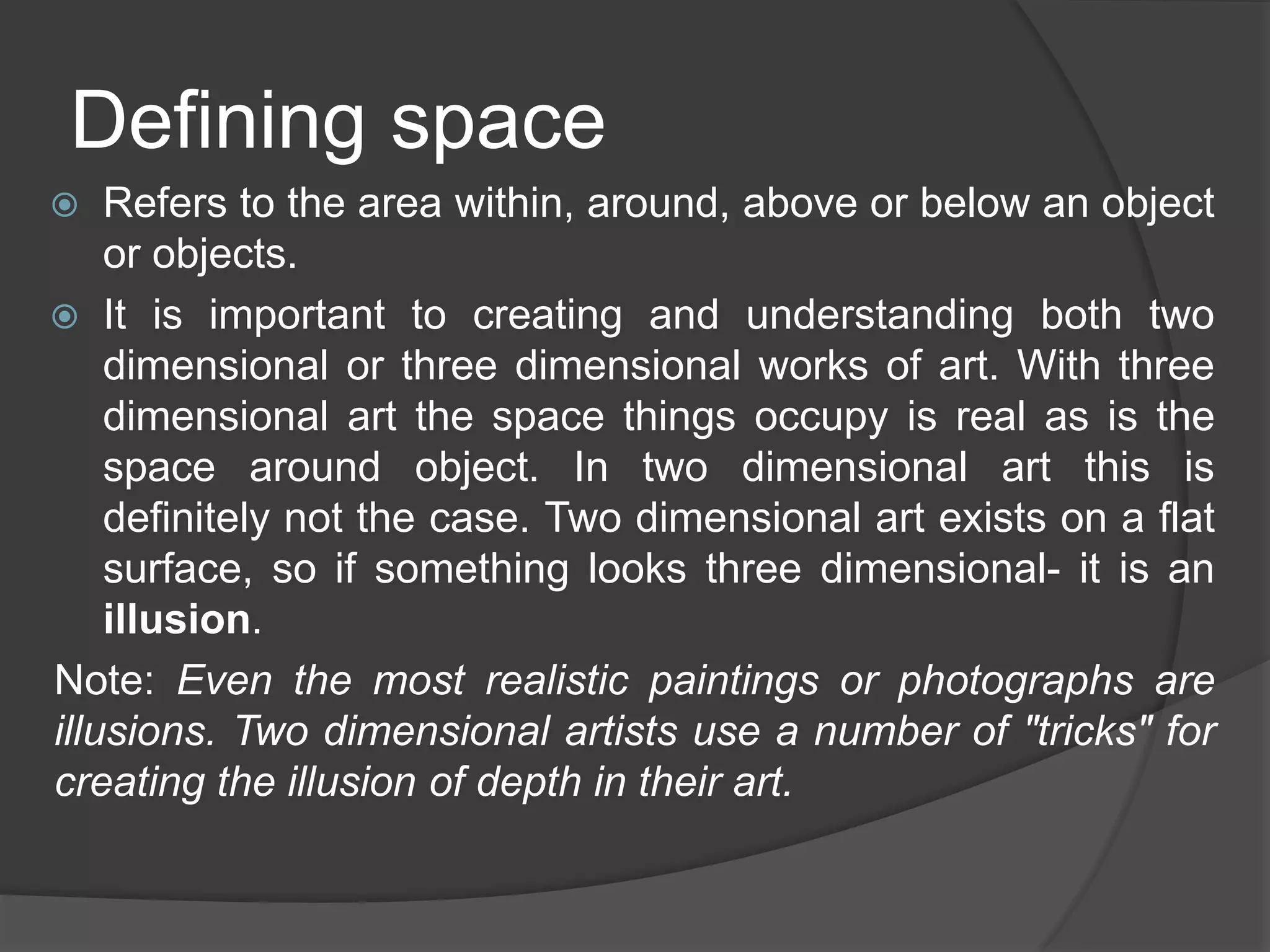 Defining space
 Refers to the area within, around, above or below an object
or objects.
 It is important to creating and understanding both two
dimensional or three dimensional works of art. With three
dimensional art the space things occupy is real as is the
space around object. In two dimensional art this is
definitely not the case. Two dimensional art exists on a flat
surface, so if something looks three dimensional- it is an
illusion.
Note: Even the most realistic paintings or photographs are
illusions. Two dimensional artists use a number of "tricks" for
creating the illusion of depth in their art.
 