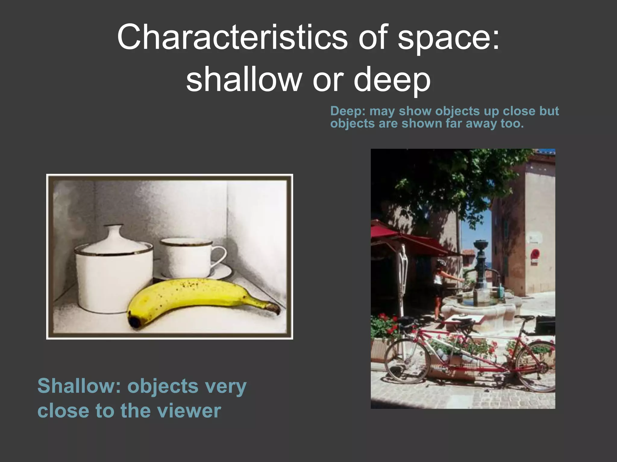 Characteristics of space:
shallow or deep
Shallow: objects very
close to the viewer
Deep: may show objects up close but
objects are shown far away too.
 