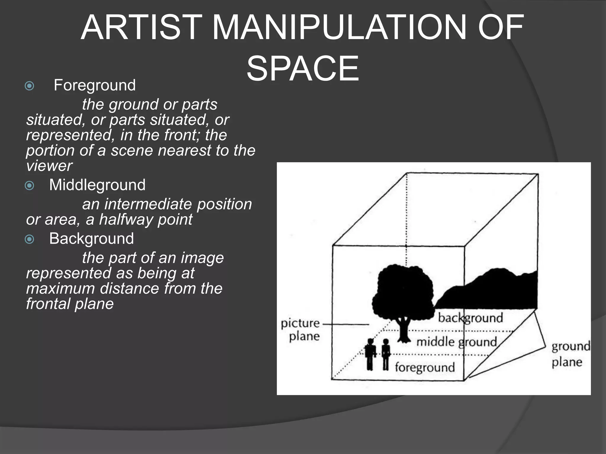 ARTIST MANIPULATION OF
SPACE Foreground
the ground or parts
situated, or parts situated, or
represented, in the front; the
portion of a scene nearest to the
viewer
 Middleground
an intermediate position
or area, a halfway point
 Background
the part of an image
represented as being at
maximum distance from the
frontal plane
 