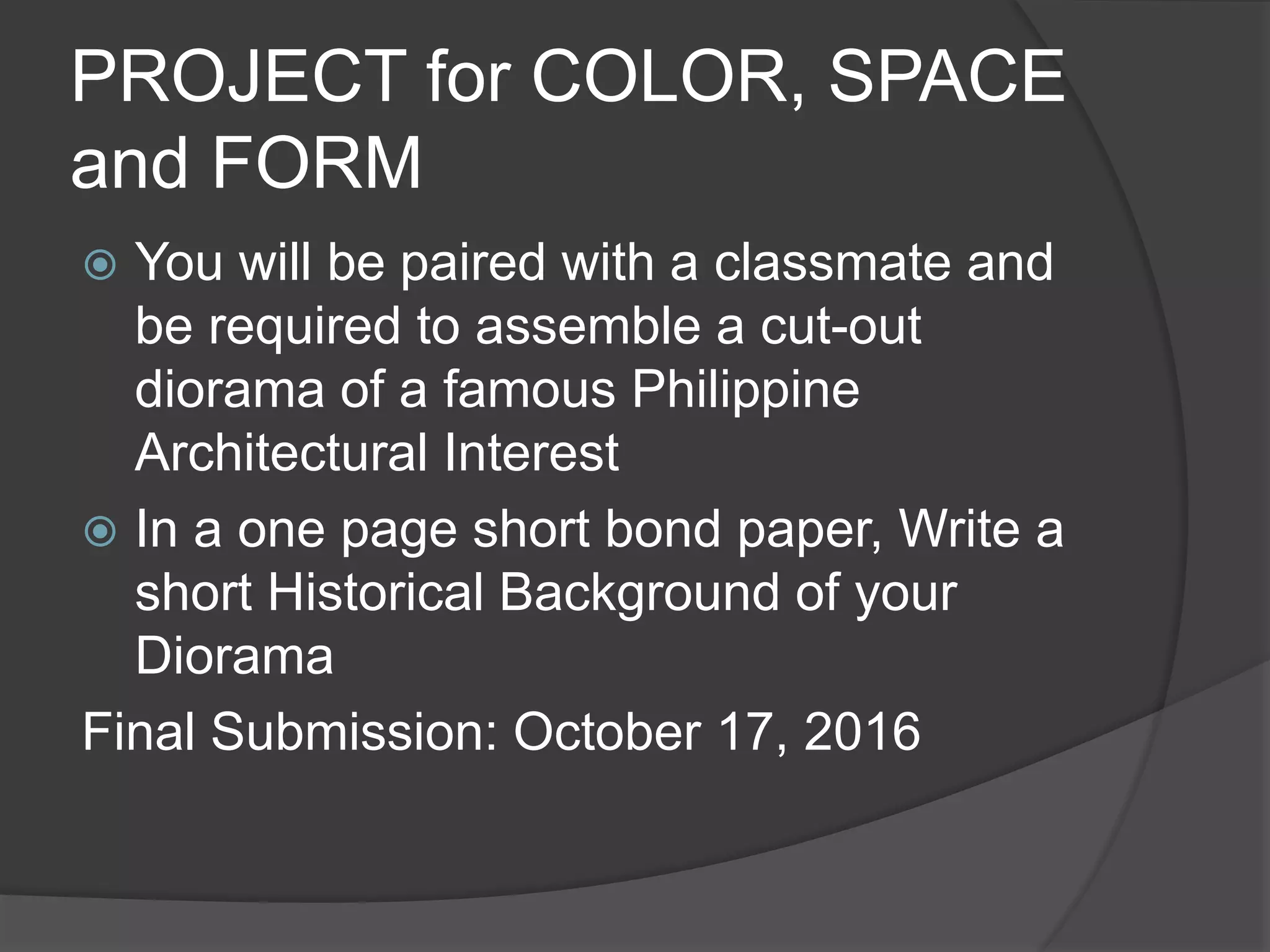 PROJECT for COLOR, SPACE
and FORM
 You will be paired with a classmate and
be required to assemble a cut-out
diorama of a famous Philippine
Architectural Interest
 In a one page short bond paper, Write a
short Historical Background of your
Diorama
Final Submission: October 17, 2016
 