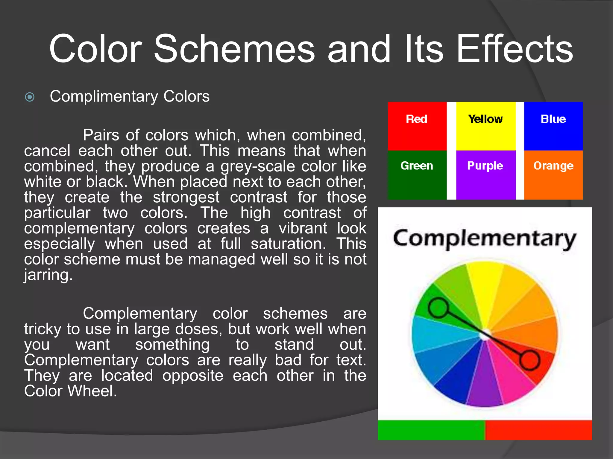 Color Schemes and Its Effects
 Complimentary Colors
Pairs of colors which, when combined,
cancel each other out. This means that when
combined, they produce a grey-scale color like
white or black. When placed next to each other,
they create the strongest contrast for those
particular two colors. The high contrast of
complementary colors creates a vibrant look
especially when used at full saturation. This
color scheme must be managed well so it is not
jarring.
Complementary color schemes are
tricky to use in large doses, but work well when
you want something to stand out.
Complementary colors are really bad for text.
They are located opposite each other in the
Color Wheel.
 