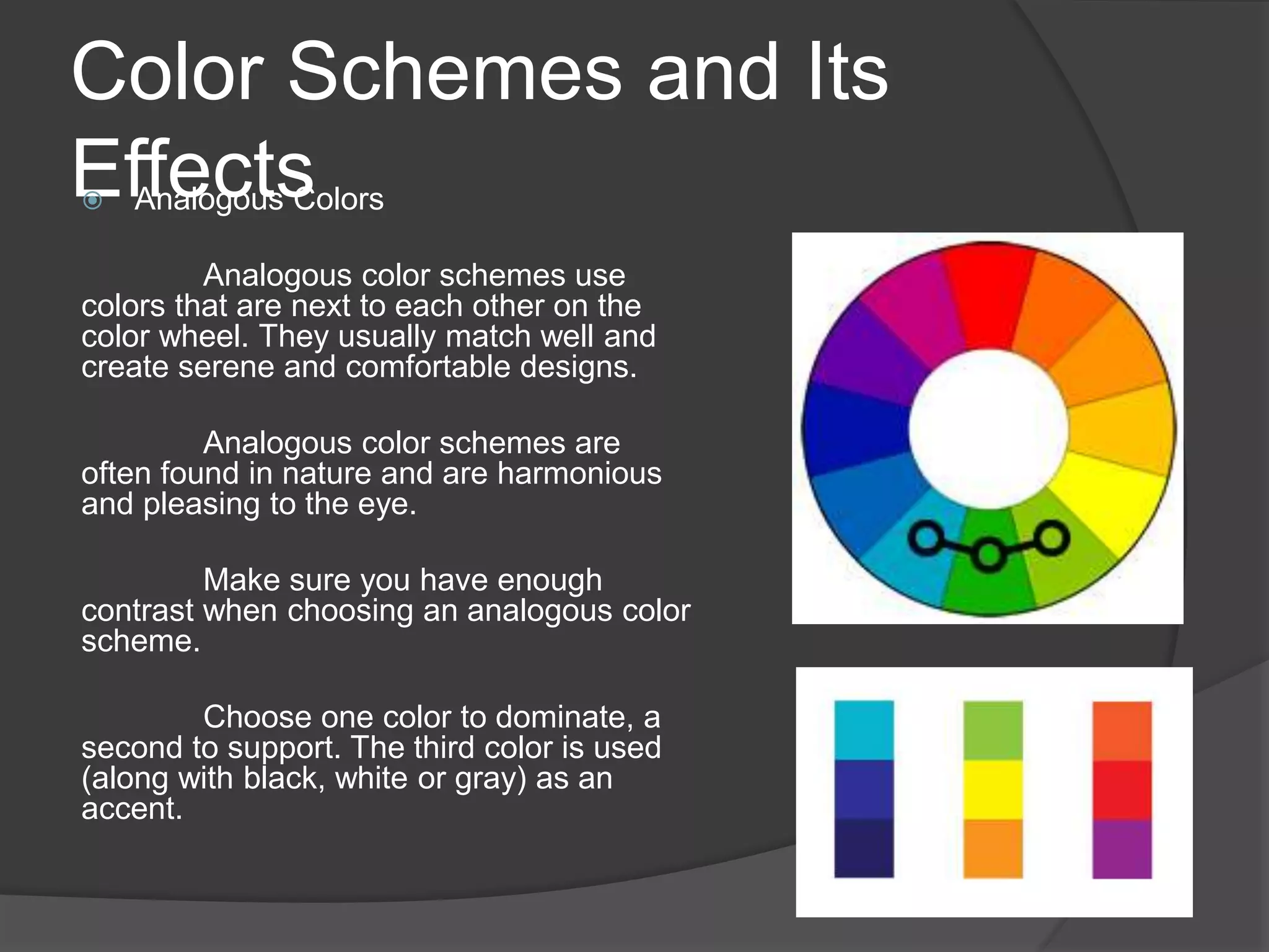 Color Schemes and Its
Effects Analogous Colors
Analogous color schemes use
colors that are next to each other on the
color wheel. They usually match well and
create serene and comfortable designs.
Analogous color schemes are
often found in nature and are harmonious
and pleasing to the eye.
Make sure you have enough
contrast when choosing an analogous color
scheme.
Choose one color to dominate, a
second to support. The third color is used
(along with black, white or gray) as an
accent.
 
