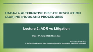 UAD4612- ALTERNATIVE DISPUTE RESOLUTION
(ADR) METHODS AND PROCEDURES
Lecture 2: ADR vs Litigation
Date: 9th June 2022 (Thursday)
Prepared by Mr. HS Wong
© . No part of these lecture notes shall be reproduced or distributed in any manner whatsoever.
 