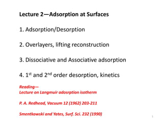 Lecture 2—Adsorption at Surfaces
1. Adsorption/Desorption
2. Overlayers, lifting reconstruction
3. Dissociative and Associative adsorption
4. 1st and 2nd order desorption, kinetics
Reading—
Lecture on Langmuir adosrption isotherm
P. A. Redhead, Vacuum 12 (1962) 203-211
Smentkowski and Yates, Surf. Sci. 232 (1990) 1
 