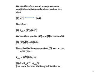 We can therefore model adsorption as an
equilibrium between adsorbate, and surface
sites:
[A] + [S] [AS]
Therefore:
(1) Kads = [AS]/[A][S]
We can then rewrite [AS] and [S] in terms of Θ:
(2) [AS]/[S] = Θ/(1-Θ)
Given that [A] is some constant (C), we can re-
write (1) as
Kads = Θ/C(1-Θ), or
(3) Θ = KadsC/(1+KadsC)
(the usual form for the Langmuir Isotherm)
10
 