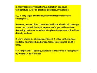 In many laboratory situations, adsorption at a given
temperature is, for all practical purposes, irreversible.
Kads is very large, and the equilibrium fractional surface
coverage is 1.
However, we are often concerned with the kinetics of coverage,
as we can control the total exposure of a gas to the surface.
Assuming that once adsorbed at a given temperature, A will not
desorb, we have
Θ = SFt where S = sticking coefficient, F = flux to the surface
(suitably normalized, and proportional to pressure), and t =
time.
Ft = “exposure”. Typically, exposure is measured in “Langmuirs”
(L) where L = 10-6 Torr-sec
12
 