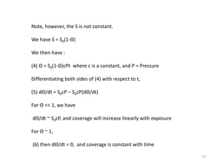 Note, however, the S is not constant.
We have S = S0(1-Θ)
We then have :
(4) Θ = S0(1-Θ)cPt where c is a constant, and P = Pressure
Differentiating both sides of (4) with respect to t,
(5) dΘ/dt = S0cP – S0cP(dΘ/dt)
For Θ << 1, we have
dΘ/dt ~ S0cP, and coverage will increase linearly with exposure
For Θ ~ 1,
(6) then dΘ/dt = 0, and coverage is constant with time
13
 