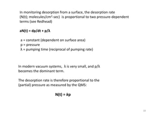 In monitoring desorption from a surface, the desorption rate
(N(t); molecules/cm2-sec) is proportional to two pressure-dependent
terms (see Redhead)
aN(t) = dp/dt + p/λ
a = constant (dependent on surface area)
p = pressure
λ = pumping time (reciprocal of pumping rate)
In modern vacuum systems, λ is very small, and p/λ
becomes the dominant term.
The desorption rate is therefore proportional to the
(partial) pressure as measured by the QMS:
N(t) = kp
18
 