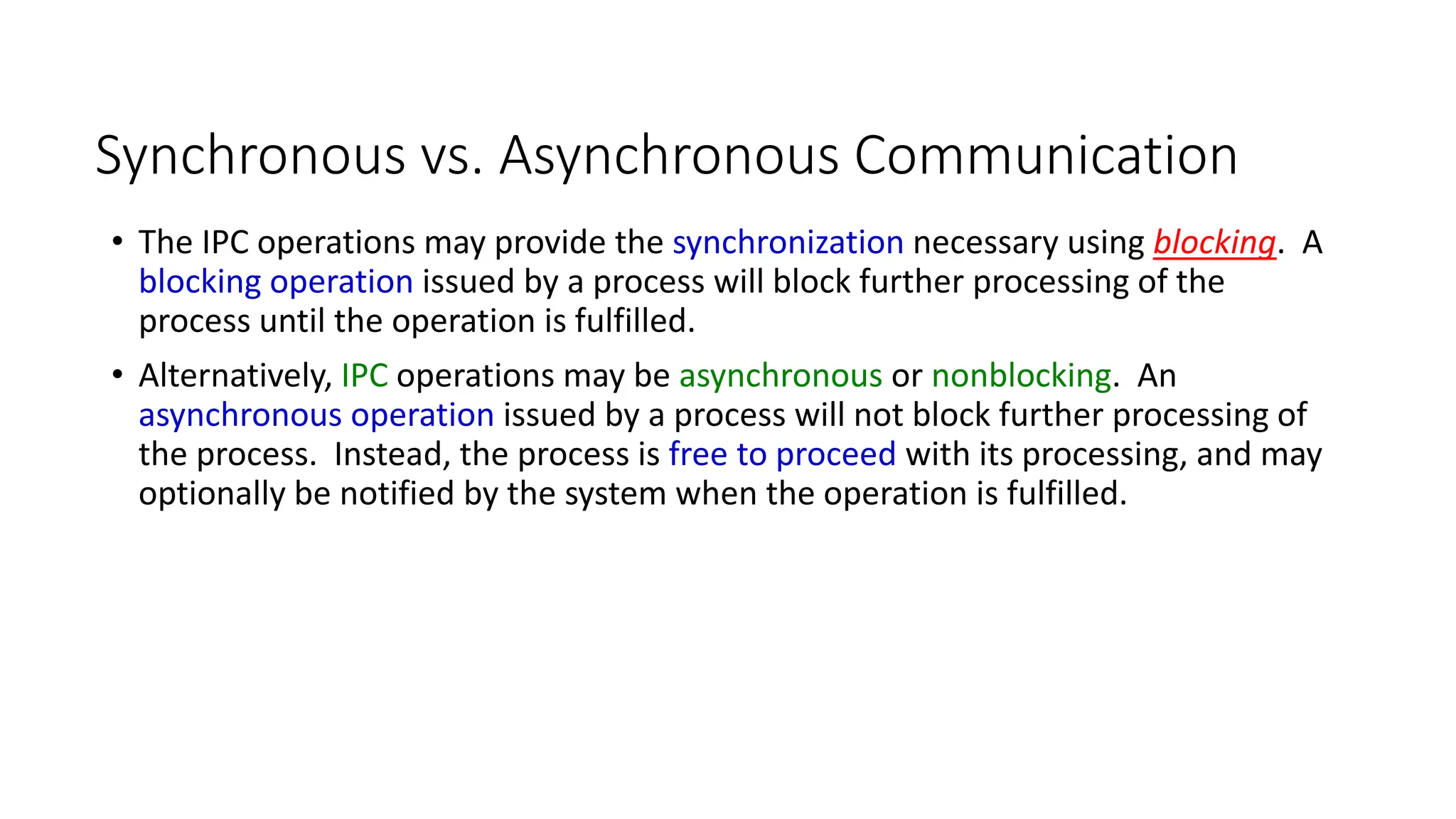 10
Synchronous vs. Asynchronous Communication
• The IPC operations may provide the synchronization necessary using blocking. A
blocking operation issued by a process will block further processing of the
process until the operation is fulfilled.
• Alternatively, IPC operations may be asynchronous or nonblocking. An
asynchronous operation issued by a process will not block further processing of
the process. Instead, the process is free to proceed with its processing, and may
optionally be notified by the system when the operation is fulfilled.
 