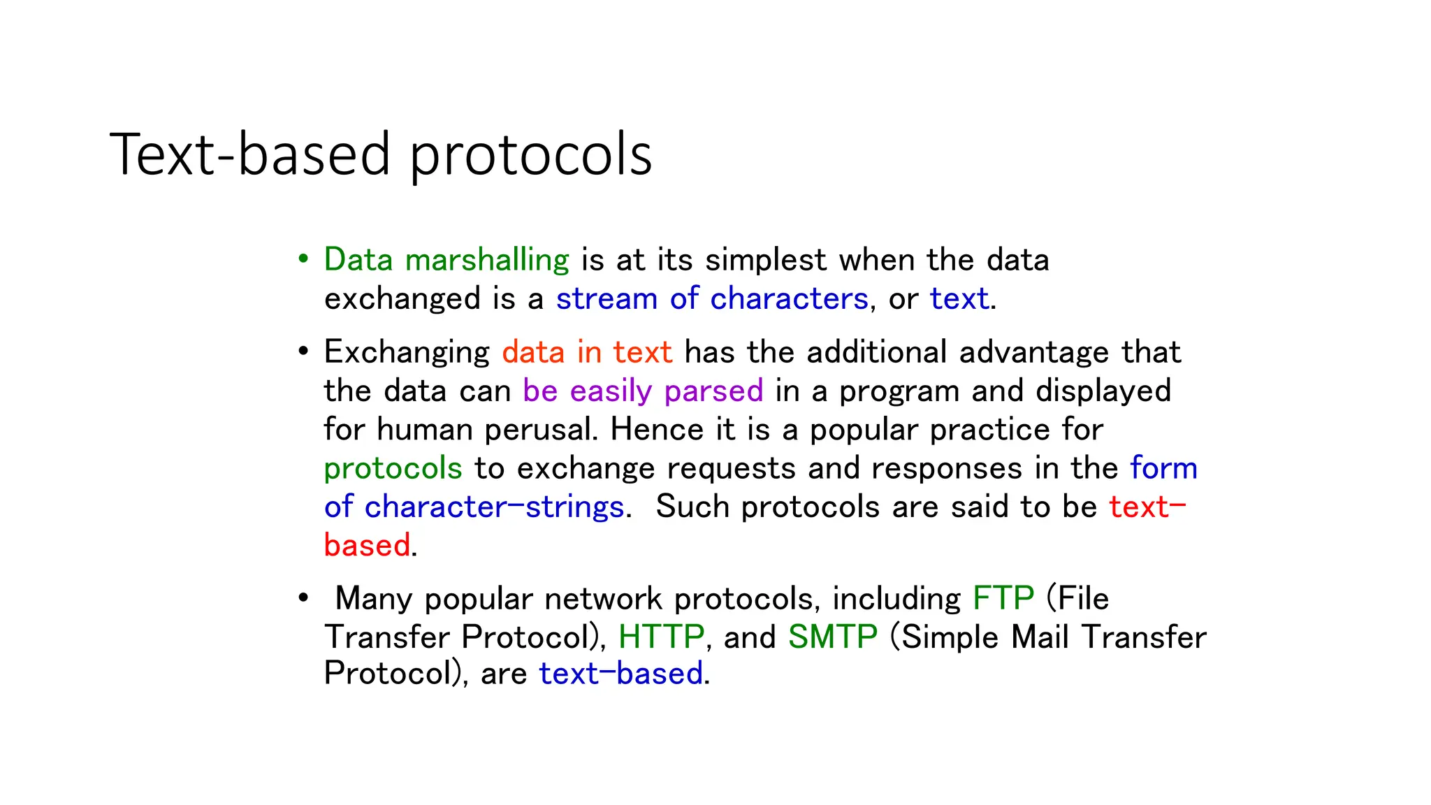 27
Text-based protocols
• Data marshalling is at its simplest when the data
exchanged is a stream of characters, or text.
• Exchanging data in text has the additional advantage that
the data can be easily parsed in a program and displayed
for human perusal. Hence it is a popular practice for
protocols to exchange requests and responses in the form
of character-strings. Such protocols are said to be text-
based.
• Many popular network protocols, including FTP (File
Transfer Protocol), HTTP, and SMTP (Simple Mail Transfer
Protocol), are text-based.
 