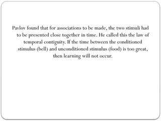 Pavlov found that for associations to be made, the two stimuli had
to be presented close together in time. He called this the law of
temporal contiguity. If the time between the conditioned
stimulus (bell) and unconditioned stimulus (food) is too great,
then learning will not occur.
 