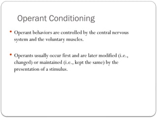 Operant Conditioning
 Operant behaviors are controlled by the central nervous
system and the voluntary muscles.
 Operants usually occur first and are later modified (i.e.,
changed) or maintained (i.e., kept the same) by the
presentation of a stimulus.
 