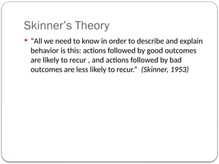 Skinner’s Theory
 “All we need to know in order to describe and explain
behavior is this: actions followed by good outcomes
are likely to recur , and actions followed by bad
outcomes are less likely to recur.” (Skinner, 1953)
 
