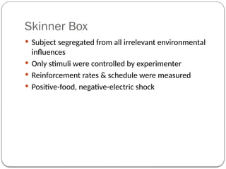 Skinner Box
 Subject segregated from all irrelevant environmental
influences
 Only stimuli were controlled by experimenter
 Reinforcement rates & schedule were measured
 Positive-food, negative-electric shock
 