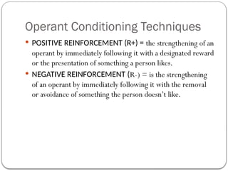 Operant Conditioning Techniques
 POSITIVE REINFORCEMENT (R+) = the strengthening of an
operant by immediately following it with a designated reward
or the presentation of something a person likes.
 NEGATIVE REINFORCEMENT (R-) = is the strengthening
of an operant by immediately following it with the removal
or avoidance of something the person doesn’t like.
 