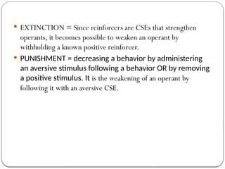  EXTINCTION = Since reinforcers are CSEs that strengthen
operants, it becomes possible to weaken an operant by
withholding a known positive reinforcer.
 PUNISHMENT = decreasing a behavior by administering
an aversive stimulus following a behavior OR by removing
a positive stimulus. It is the weakening of an operant by
following it with an aversive CSE.
 