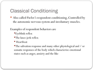 Classical Conditioning
 Also called Pavlov’s respondent conditioning, Controlled by
the autonomic nervous system and involuntary muscles.
Examples of respondent behaviors are
Eyeblink reflex
The knee-jerk reflex
 Heartbeat
The salivation response and many other physiological and / or
somatic responses of the body which characterize emotional
states such as anger, anxiety and the like
 