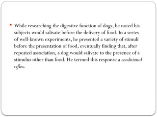  While researching the digestive function of dogs, he noted his
subjects would salivate before the delivery of food. In a series
of well-known experiments, he presented a variety of stimuli
before the presentation of food, eventually finding that, after
repeated association, a dog would salivate to the presence of a
stimulus other than food. He termed this response a conditional
reflex.
 