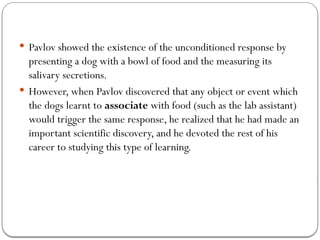  Pavlov showed the existence of the unconditioned response by
presenting a dog with a bowl of food and the measuring its
salivary secretions.
 However, when Pavlov discovered that any object or event which
the dogs learnt to associate with food (such as the lab assistant)
would trigger the same response, he realized that he had made an
important scientific discovery, and he devoted the rest of his
career to studying this type of learning.
 
